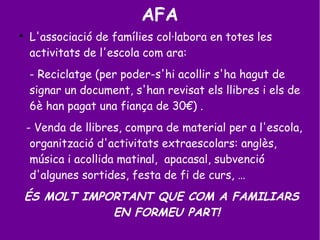 AFA

L'associació de famílies col·labora en totes les
activitats de l'escola com ara:
- Reciclatge (per poder-s'hi acollir s'ha hagut de
signar un document, s'han revisat els llibres i els de
6è han pagat una fiança de 30€) .
- Venda de llibres, compra de material per a l'escola,
organització d'activitats extraescolars: anglès,
música i acollida matinal, apacasal, subvenció
d'algunes sortides, festa de fi de curs, …
ÉS MOLT IMPORTANT QUE COM A FAMILIARS
EN FORMEU PART!
 