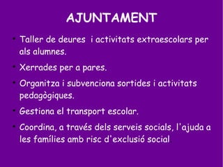 AJUNTAMENT

Taller de deures i activitats extraescolars per
als alumnes.

Xerrades per a pares.

Organitza i subvenciona sortides i activitats
pedagògiques.

Gestiona el transport escolar.

Coordina, a través dels serveis socials, l'ajuda a
les famílies amb risc d'exclusió social.
 