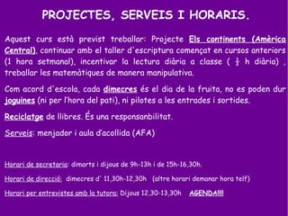 PROJECTES, SERVEIS I HORARIS.
Aquest curs està previst treballar: Projecte Els continents (Amèrica
Central), continuar amb el taller d'escriptura començat en cursos anteriors
(1 hora setmanal), incentivar la lectura diària a classe ( ½ h diària) ,
treballar les matemàtiques de manera manipulativa.
Com acord d'escola, cada dimecres és el dia de la fruita, no es poden dur
joguines (ni per l’hora del pati), ni pilotes a les entrades i sortides.
Reciclatge de llibres. És una responsanbilitat.
Serveis: menjador i aula d’acollida (AFA)
Horari de secretaria: dimarts i dijous de 9h-13h i de 15h-16,30h.
Horari de direcció: dimecres d' 11,30h-12,30h (altre horari demanar hora telf)
Horari per entrevistes amb la tutora: Dijous 12,30-13,30h AGENDA!!!!
 