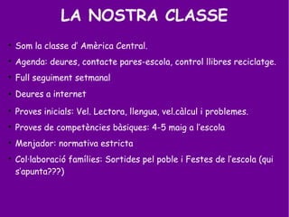 LA NOSTRA CLASSE

Som la classe d’ Amèrica Central.

Agenda: deures, contacte pares-escola, control llibres reciclatge.

Full seguiment setmanal
 Deures a internet

Proves inicials: Vel. Lectora, llengua, vel.càlcul i problemes.

Proves de competències bàsiques: 4-5 maig a l’escola

Menjador: normativa estricta

Col·laboració famílies: Sortides pel poble i Festes de l’escola (qui
s’apunta???)
 
