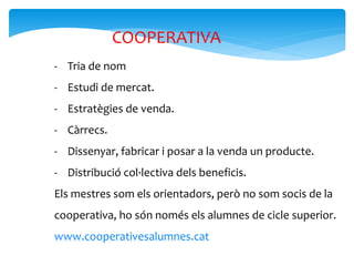 COOPERATIVA
- Tria de nom
- Estudi de mercat.
- Estratègies de venda.
- Càrrecs.
- Dissenyar, fabricar i posar a la venda un producte.
- Distribució col·lectiva dels beneficis.
Els mestres som els orientadors, però no som socis de la
cooperativa, ho són només els alumnes de cicle superior.
www.cooperativesalumnes.cat
 