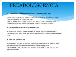 PREADOLESCÈNCIA
1. Posar límits tot i saber que...moltes vegades no farà cas...
No cal emprenyar-se per aquesta roda que es dóna de forma continuada
(prometo que ho faré-passo de tot).
La seva obligació és trencar normes per veure fins a on es pot arribar. La
tendència és arribar al límit. Cal educar sabent que passa tot això.
2. Parlar poc i concret, sense grans discursos
Si estem més de 10-15 minuts xerrant, el nostre estimat preadolescent
desconnectarà i anirà dient que sí a tot, mirant cap a tot arreu i en espera del
final.
3. Tenir clar el que cal dir
És important mostrar els nostres sentiments I expressar els límits que els
posem i les conseqüències que hi haurà si no es compleixen.
CAL TRANSMETRE ELS NOSTRES VALORS PERSONALS QUE A POC A POC
ANIRAN CALANT.
.
 