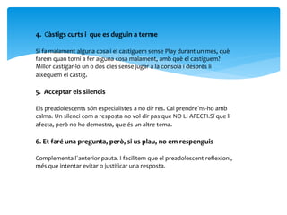 4. Càstigs curts i que es duguin a terme
Si fa malament alguna cosa i el castiguem sense Play durant un mes, què
farem quan torni a fer alguna cosa malament, amb què el castiguem?
Millor castigar-lo un o dos dies sense jugar a la consola i després li
aixequem el càstig.
5. Acceptar els silencis
Els preadolescents són especialistes a no dir res. Cal prendre`ns-ho amb
calma. Un silenci com a resposta no vol dir pas que NO LI AFECTI.Sí que li
afecta, però no ho demostra, que és un altre tema.
6. Et faré una pregunta, però, si us plau, no em responguis
Complementa l`anterior pauta. I facilitem que el preadolescent reflexioni,
més que intentar evitar o justificar una resposta.
 