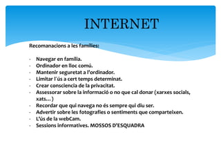 INTERNET
Recomanacions a les famílies:
- Navegar en família.
- Ordinador en lloc comú.
- Mantenir seguretat a l’ordinador.
- Limitar l´ús a cert temps determinat.
- Crear consciencia de la privacitat.
- Assessorar sobre la informació o no que cal donar (xarxes socials,
xats…)
- Recordar que qui navega no és sempre qui diu ser.
- Advertir sobre les fotografies o sentiments que comparteixen.
- L’ús de la webCam.
- Sessions informatives. MOSSOS D’ESQUADRA
 