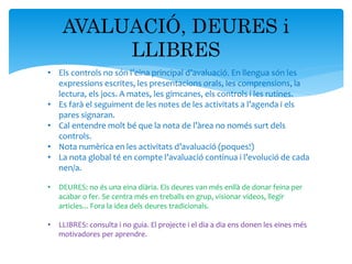 AVALUACIÓ, DEURES i
LLIBRES
• Els controls no són l’eina principal d’avaluació. En llengua són les
expressions escrites, les presentacions orals, les comprensions, la
lectura, els jocs. A mates, les gimcanes, els controls i les rutines.
• Es farà el seguiment de les notes de les activitats a l’agenda i els
pares signaran.
• Cal entendre molt bé que la nota de l’àrea no només surt dels
controls.
• Nota numèrica en les activitats d’avaluació (poques!)
• La nota global té en compte l’avaluació continua i l’evolució de cada
nen/a.
• DEURES: no és una eina diària. Els deures van més enllà de donar feina per
acabar o fer. Se centra més en treballs en grup, visionar vídeos, llegir
articles... Fora la idea dels deures tradicionals.
• LLIBRES: consulta i no guia. El projecte i el dia a dia ens donen les eines més
motivadores per aprendre.
 