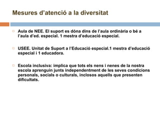 Mesures d’atenció a la diversitat Aula de NEE. El suport es dóna dins de l’aula ordinària o bé a l’aula d’ed. especial. 1 mestra d’educació especial. USEE. Unitat de Suport a l’Educació especial.1 mestra d’educació especial i 1 educadora.   Escola inclusiva: implica que tots els nens i nenes de la nostra escola aprenguin junts independentment de les seves condicions personals, socials o culturals, inclosos aquells que presenten dificultats. 