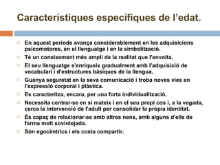 Característiques específiques de l’edat . En aquest període avança considerablement en les adquisicions psicomotores, en el llenguatge i en la simbolització. Té un coneixement més ampli de la realitat que l'envolta.  El seu llenguatge s'enriqueix gradualment amb l'adquisició de vocabulari i d'estructures bàsiques de la llengua. Guanya seguretat en la seva comunicació i troba noves vies en l'expressió corporal i plàstica.  Es caracteritza, encara, per una forta individualització.  Necessita centrar-se en si mateix i en el seu propi cos i, a la vegada, cerca la intervenció de l'adult per consolidar la pròpia identitat. És capaç de relacionar-se amb altres nens, amb alguns d'ells de forma molt sovintejada. Són egocèntrics i els costa compartir. 