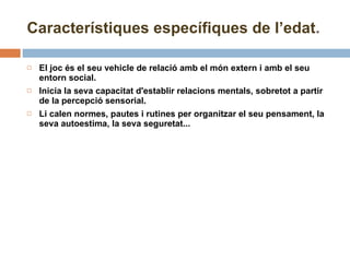 El joc és el seu vehicle de relació amb el món extern i amb el seu entorn social. Inicia la seva capacitat d'establir relacions mentals, sobretot a partir de la percepció sensorial. Li calen normes, pautes i rutines per organitzar el seu pensament, la seva autoestima, la seva seguretat... Característiques específiques de l’edat . 