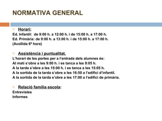 NORMATIVA GENERAL Horari:   Ed. Infantil:  de 9:00 h. a 12:00 h. i de 15:00 h. a 17:00 h. Ed. Primària: de 9:00 h. a 13:00 h. i de 15:00 h. a 17:00 h. (Acollida 6ª hora)   Assistència i puntualitat. L’horari de les portes per a l’entrada dels alumnes és: Al matí s’obre a les 9:00 h. i es tanca a les 9:05 h. A la tarda s’obre a les 15:00 h. i es tanca a les 15:05 h. A la sortida de la tarda s’obre a les 16:50 a l’edifici d’infantil.  A la sortida de la tarda s’obre a les 17:00 a l’edifici de primària.   Relació família escola :  Entrevistes Informes   