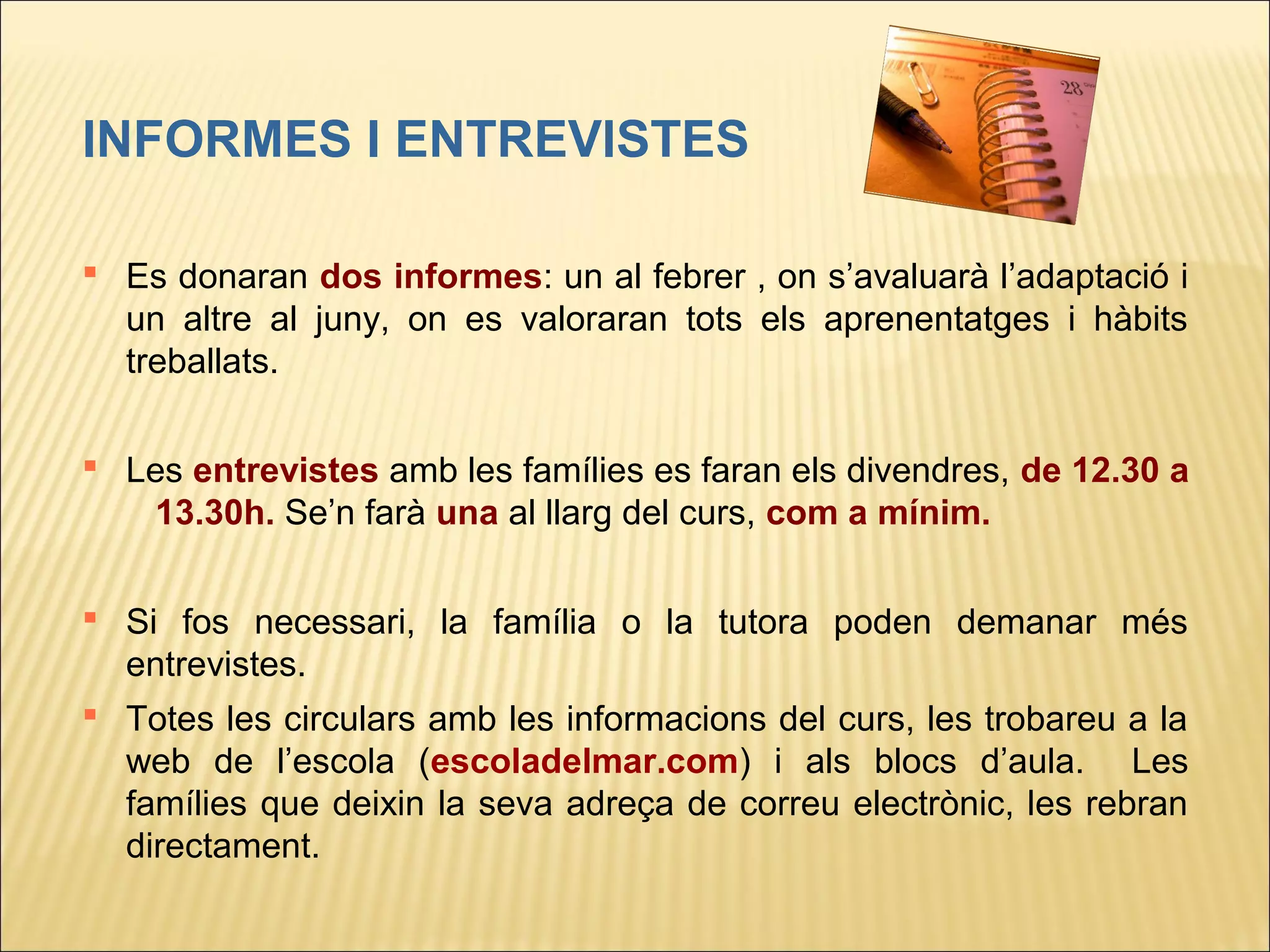 INFORMES I ENTREVISTES

 Es donaran dos informes: un al febrer , on s’avaluarà l’adaptació i
  un altre al juny, on es valoraran tots els aprenentatges i hàbits
  treballats.

 Les entrevistes amb les famílies es faran els divendres, de 12.30 a
   13.30h. Se’n farà una al llarg del curs, com a mínim.


 Si fos necessari, la família o la tutora poden demanar més
  entrevistes.
 Totes les circulars amb les informacions del curs, les trobareu a la
  web de l’escola (escoladelmar.com) i als blocs d’aula. Les
  famílies que deixin la seva adreça de correu electrònic, les rebran
  directament.
 