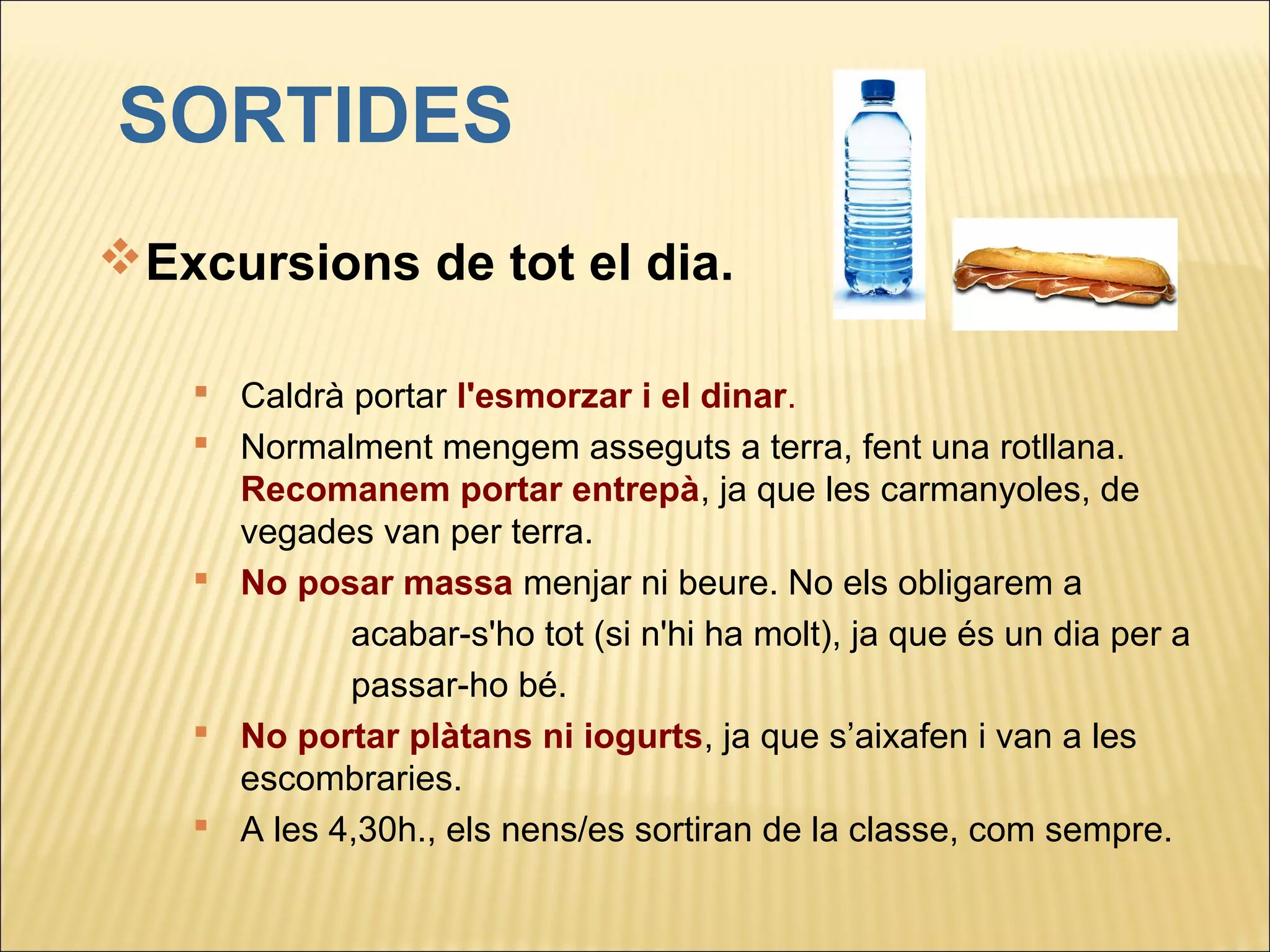 SORTIDES
Excursions de tot el dia.

    Caldrà portar l'esmorzar i el dinar.
    Normalment mengem asseguts a terra, fent una rotllana.
     Recomanem portar entrepà, ja que les carmanyoles, de
     vegades van per terra.
    No posar massa menjar ni beure. No els obligarem a
            acabar-s'ho tot (si n'hi ha molt), ja que és un dia per a
            passar-ho bé.
    No portar plàtans ni iogurts, ja que s’aixafen i van a les
     escombraries.
    A les 4,30h., els nens/es sortiran de la classe, com sempre.
 