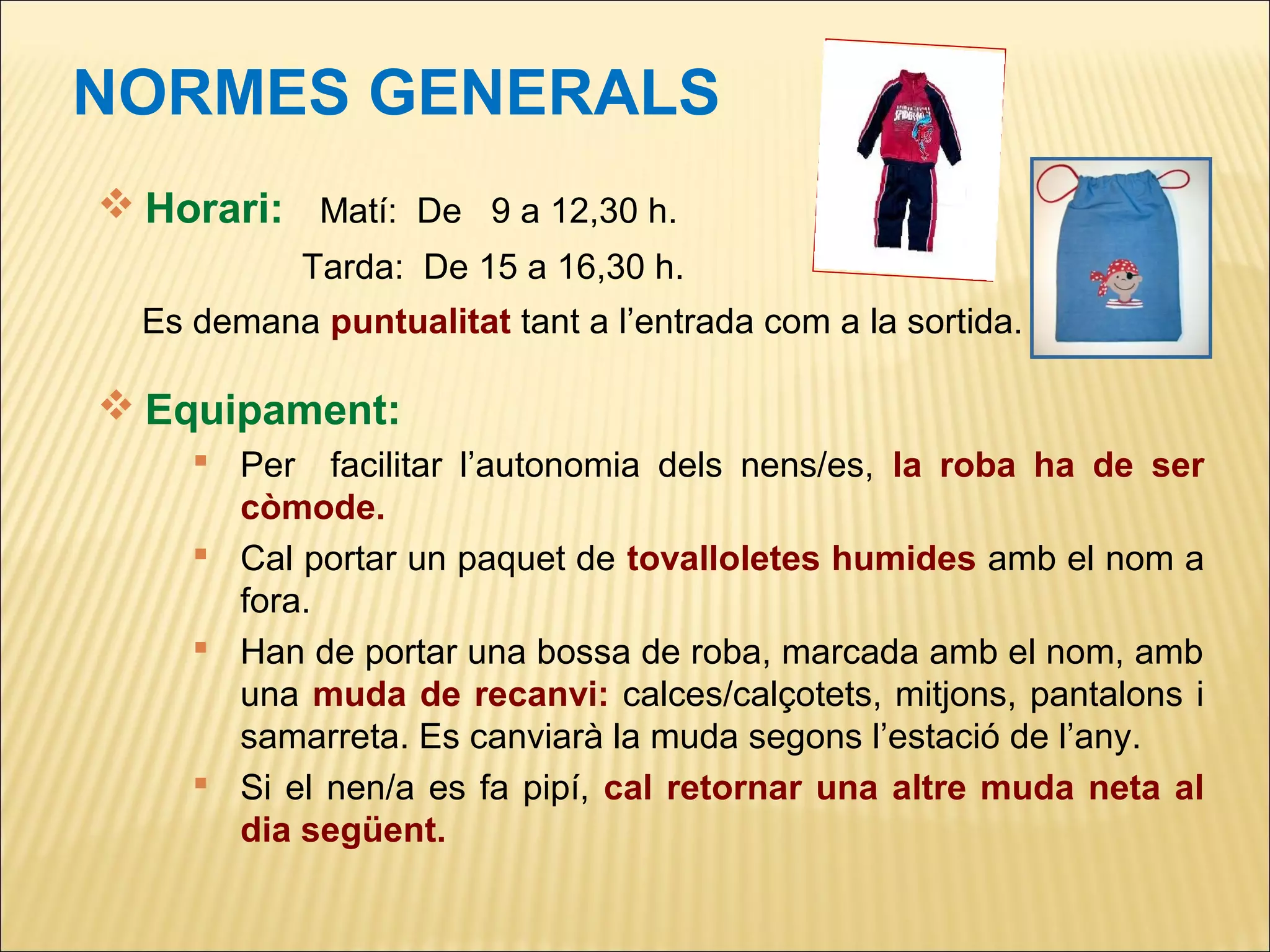 NORMES GENERALS
 Horari: Matí: De 9 a 12,30 h.
            Tarda: De 15 a 16,30 h.
  Es demana puntualitat tant a l’entrada com a la sortida.

 Equipament:
      Per facilitar l’autonomia dels nens/es, la roba ha de ser
       còmode.
      Cal portar un paquet de tovalloletes humides amb el nom a
       fora.
      Han de portar una bossa de roba, marcada amb el nom, amb
       una muda de recanvi: calces/calçotets, mitjons, pantalons i
       samarreta. Es canviarà la muda segons l’estació de l’any.
      Si el nen/a es fa pipí, cal retornar una altre muda neta al
       dia següent.
 