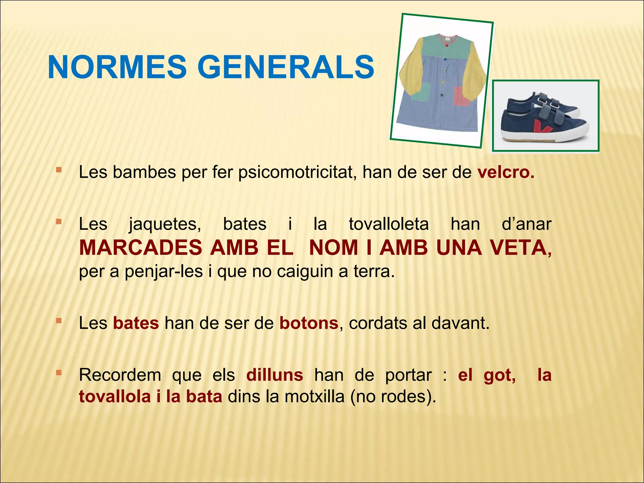 NORMES GENERALS


 Les bambes per fer psicomotricitat, han de ser de velcro.

 Les    jaquetes,   bates   i   la   tovalloleta
                                             d’anar han
  MARCADES AMB EL NOM I AMB UNA VETA,
  per a penjar-les i que no caiguin a terra.

 Les bates han de ser de botons, cordats al davant.

 Recordem que els dilluns han de portar : el got,            la
  tovallola i la bata dins la motxilla (no rodes).
 