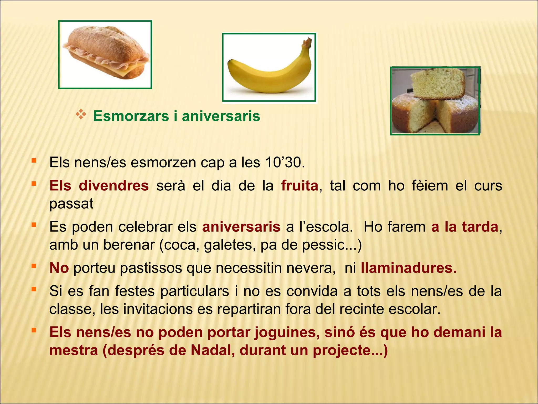  Esmorzars i aniversaris


 Els nens/es esmorzen cap a les 10’30.
 Els divendres serà el dia de la fruita, tal com ho fèiem el curs
  passat
 Es poden celebrar els aniversaris a l’escola. Ho farem a la tarda,
  amb un berenar (coca, galetes, pa de pessic...)
 No porteu pastissos que necessitin nevera, ni llaminadures.
 Si es fan festes particulars i no es convida a tots els nens/es de la
  classe, les invitacions es repartiran fora del recinte escolar.
 Els nens/es no poden portar joguines, sinó és que ho demani la
  mestra (després de Nadal, durant un projecte...)
 