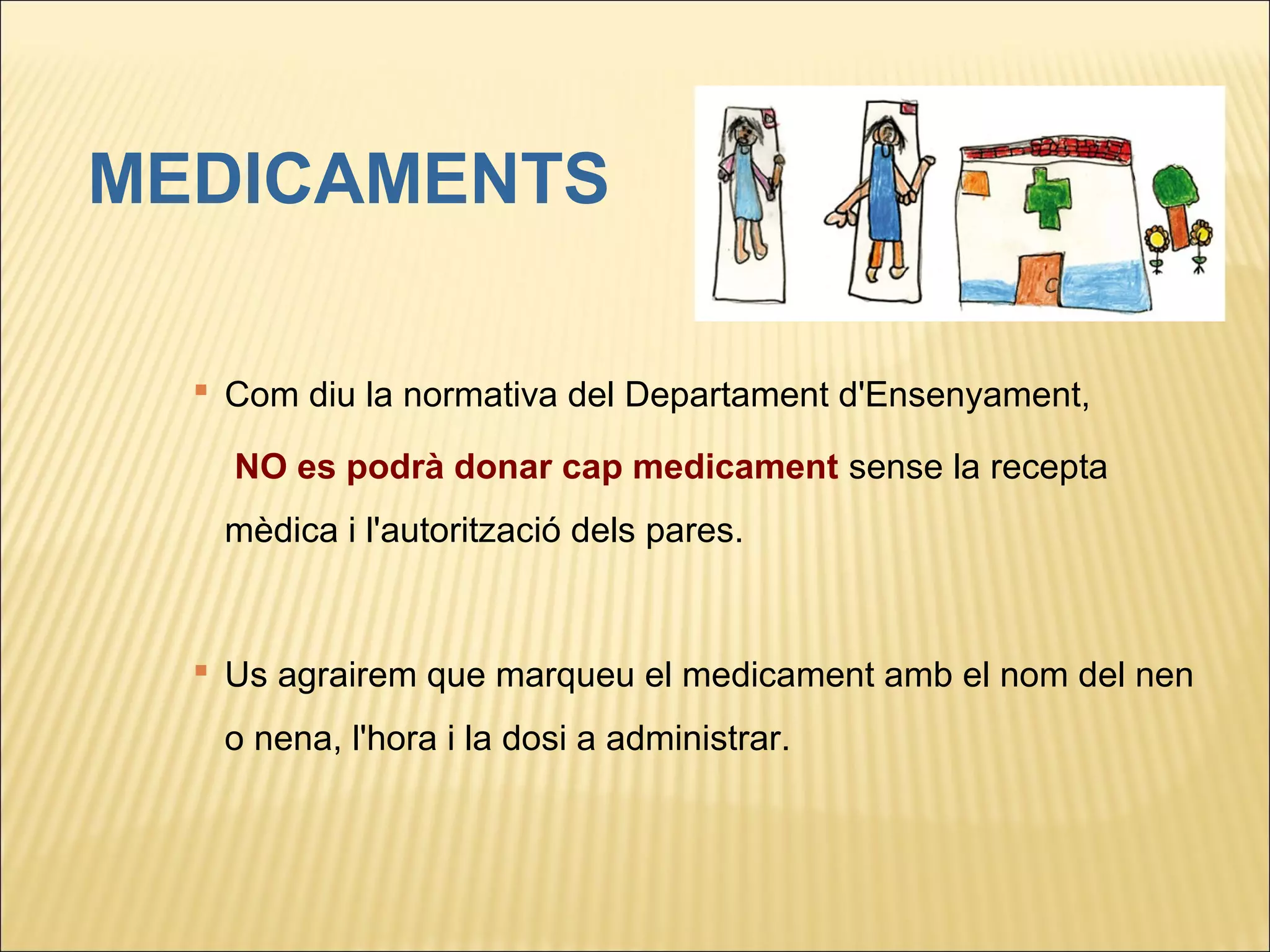 MEDICAMENTS

     Com diu la normativa del Departament d'Ensenyament,

      NO es podrà donar cap medicament sense la recepta
     mèdica i l'autorització dels pares.



     Us agrairem que marqueu el medicament amb el nom del nen
     o nena, l'hora i la dosi a administrar.

 
 