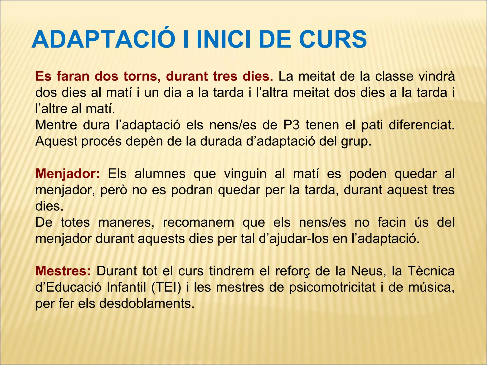 ADAPTACIÓ I INICI DE CURS
Es faran dos torns, durant tres dies. La meitat de la classe vindrà
dos dies al matí i un dia a la tarda i l’altra meitat dos dies a la tarda i
l’altre al matí.
Mentre dura l’adaptació els nens/es de P3 tenen el pati diferenciat.
Aquest procés depèn de la durada d’adaptació del grup.

Menjador: Els alumnes que vinguin al matí es poden quedar al
menjador, però no es podran quedar per la tarda, durant aquest tres
dies.
De totes maneres, recomanem que els nens/es no facin ús del
menjador durant aquests dies per tal d’ajudar-los en l’adaptació.

Mestres: Durant tot el curs tindrem el reforç de la Neus, la Tècnica
d’Educació Infantil (TEI) i les mestres de psicomotricitat i de música,
per fer els desdoblaments.
 