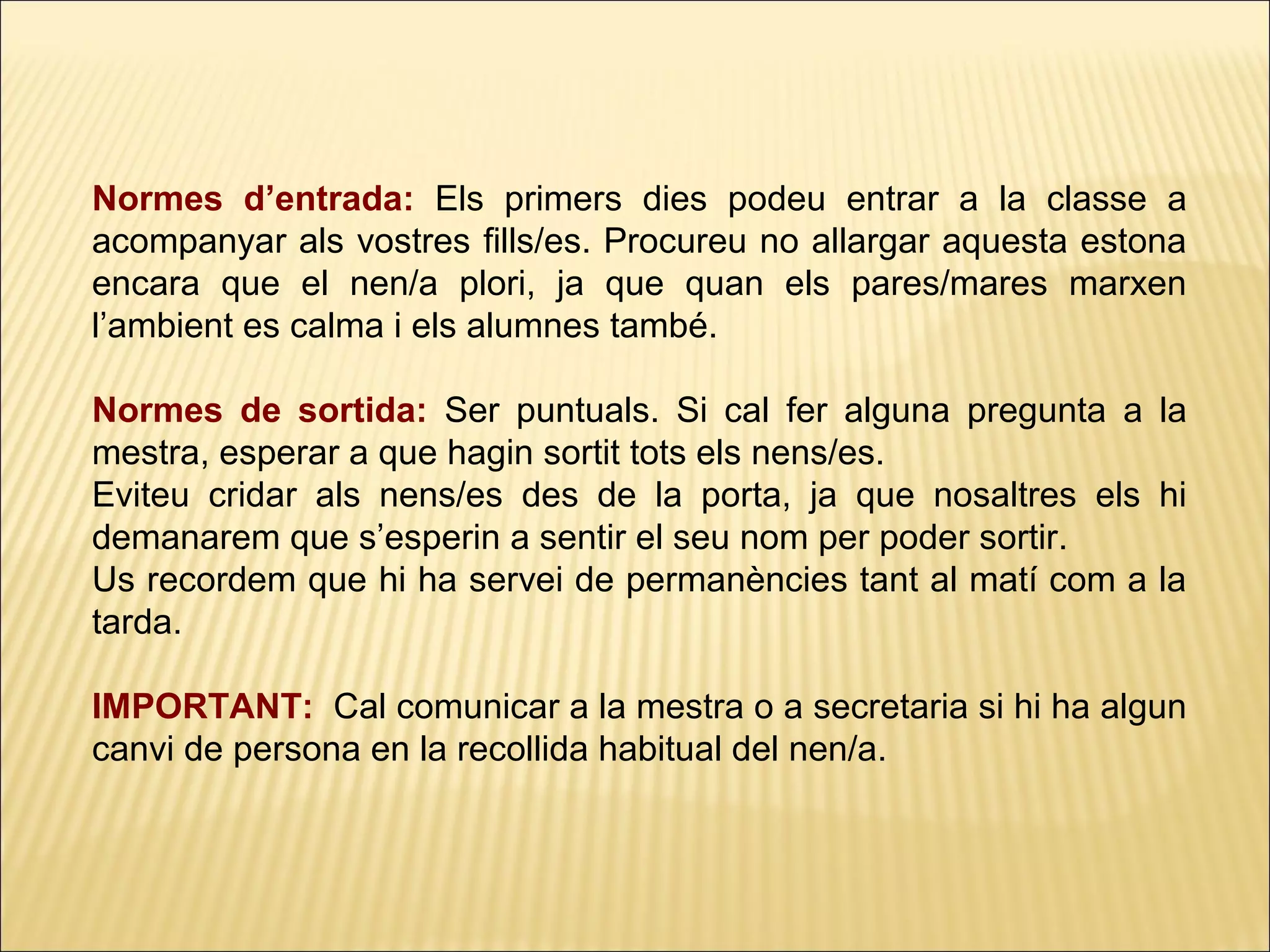 Normes d’entrada: Els primers dies podeu entrar a la classe a
acompanyar als vostres fills/es. Procureu no allargar aquesta estona
encara que el nen/a plori, ja que quan els pares/mares marxen
l’ambient es calma i els alumnes també.

Normes de sortida: Ser puntuals. Si cal fer alguna pregunta a la
mestra, esperar a que hagin sortit tots els nens/es.
Eviteu cridar als nens/es des de la porta, ja que nosaltres els hi
demanarem que s’esperin a sentir el seu nom per poder sortir.
Us recordem que hi ha servei de permanències tant al matí com a la
tarda.

IMPORTANT: Cal comunicar a la mestra o a secretaria si hi ha algun
canvi de persona en la recollida habitual del nen/a.
 