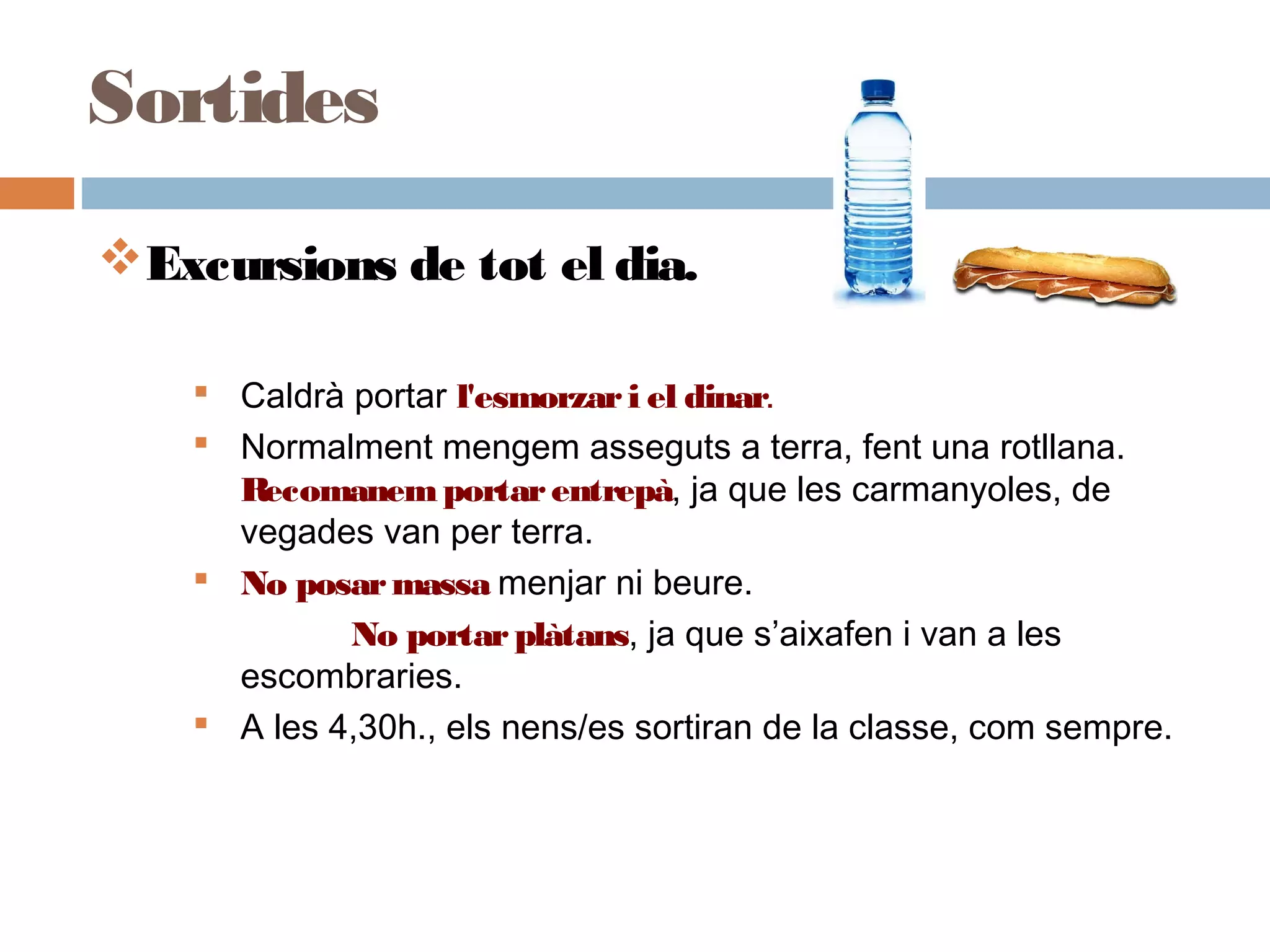 Excursions de tot el dia.
 Caldrà portar l'esmorzari el dinar.
 Normalment mengem asseguts a terra, fent una rotllana.
Recomanemportarentrepà, ja que les carmanyoles, de
vegades van per terra.
 No posarmassa menjar ni beure.
No portarplàtans, ja que s’aixafen i van a les
escombraries.
 A les 4,30h., els nens/es sortiran de la classe, com sempre.
 
Sortides
 