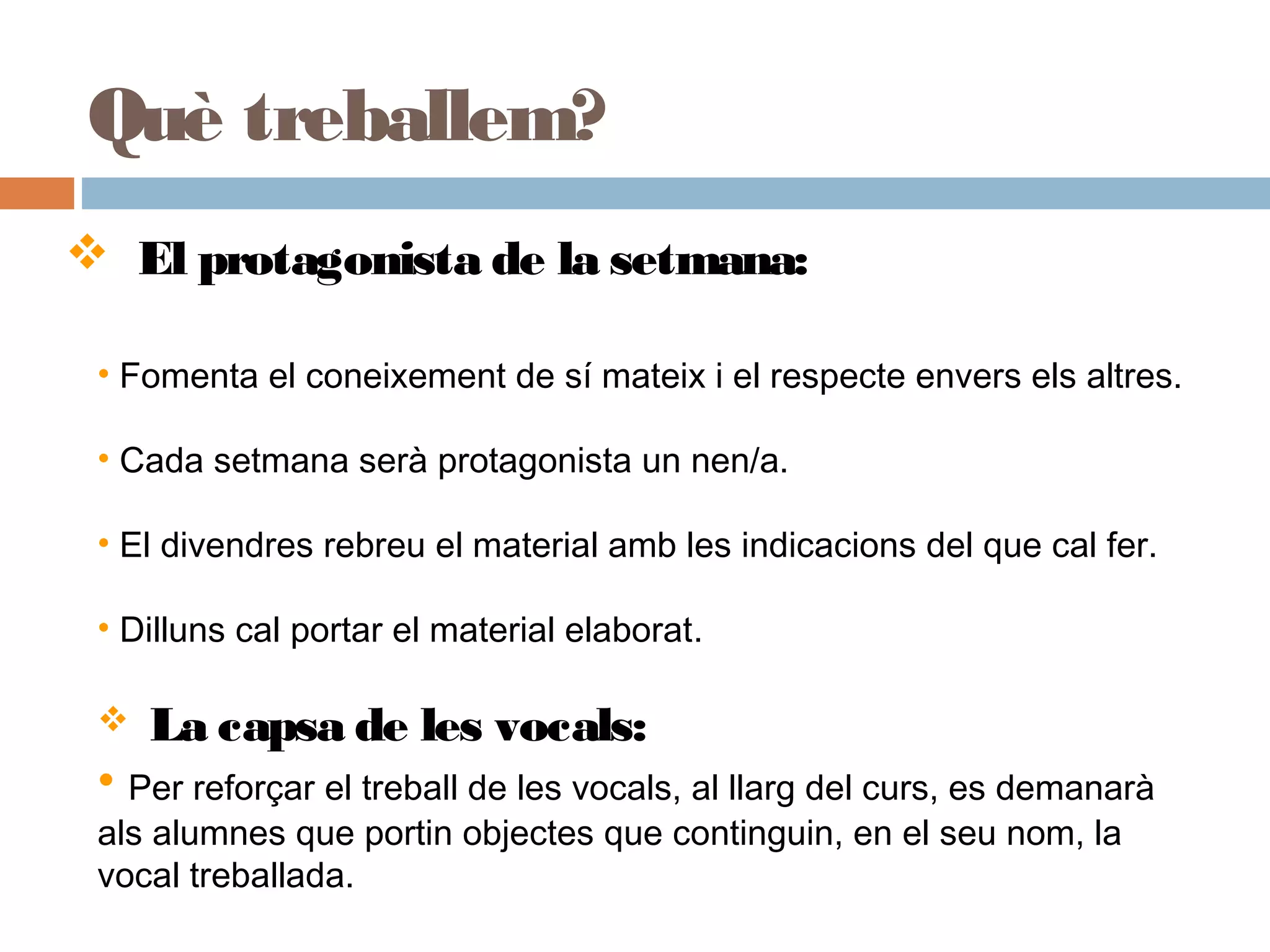 Què treballem?
 El protagonista de la setmana:
• Fomenta el coneixement de sí mateix i el respecte envers els altres.
• Cada setmana serà protagonista un nen/a.
• El divendres rebreu el material amb les indicacions del que cal fer.
• Dilluns cal portar el material elaborat.
 La capsa de les vocals:
• Per reforçar el treball de les vocals, al llarg del curs, es demanarà
als alumnes que portin objectes que continguin, en el seu nom, la
vocal treballada.
 