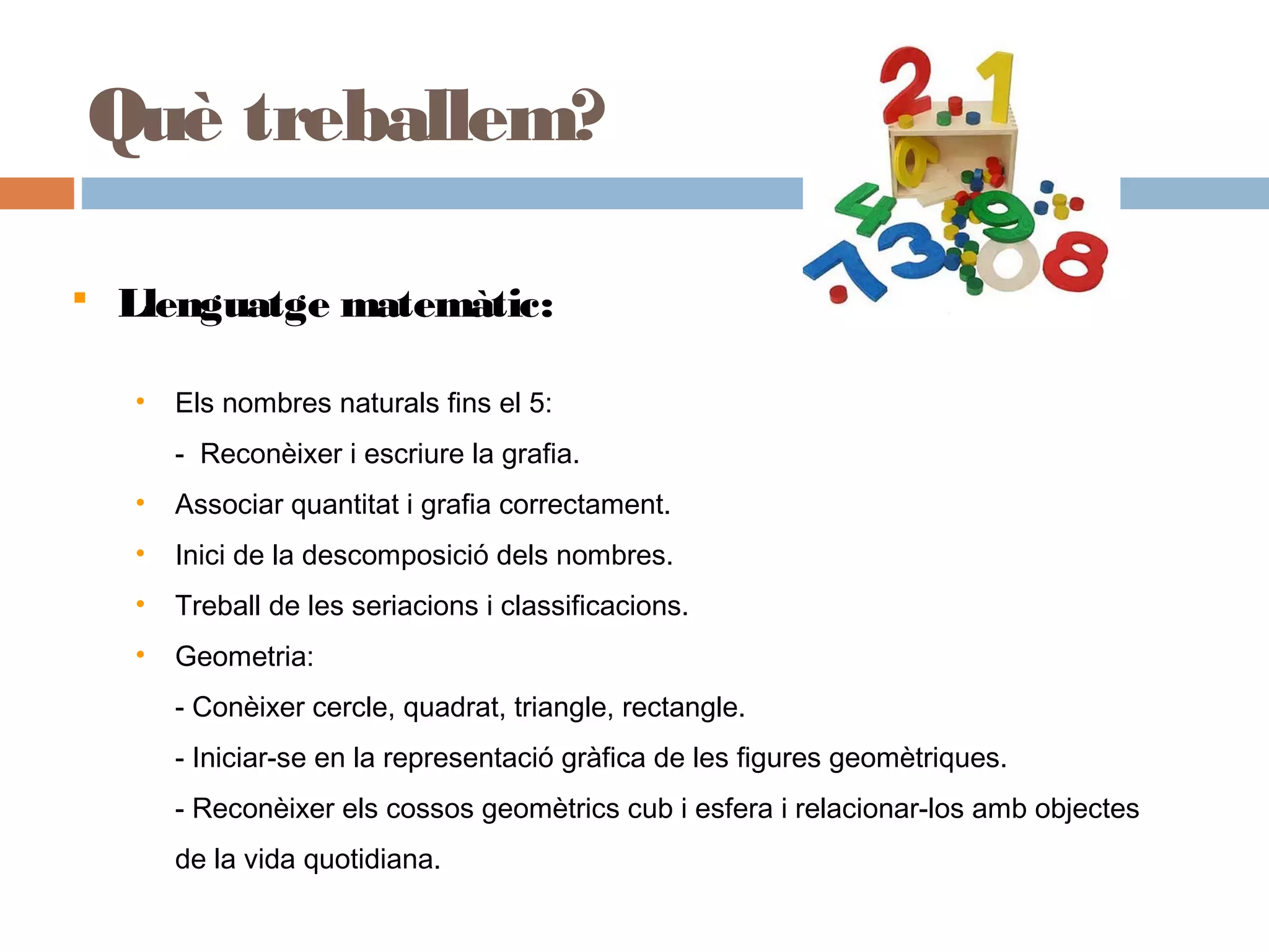  Llenguatge matemàtic:
• Els nombres naturals fins el 5:
- Reconèixer i escriure la grafia.
• Associar quantitat i grafia correctament.
• Inici de la descomposició dels nombres.
• Treball de les seriacions i classificacions.
• Geometria:
- Conèixer cercle, quadrat, triangle, rectangle.
- Iniciar-se en la representació gràfica de les figures geomètriques.
- Reconèixer els cossos geomètrics cub i esfera i relacionar-los amb objectes
de la vida quotidiana.
Què treballem?
 
