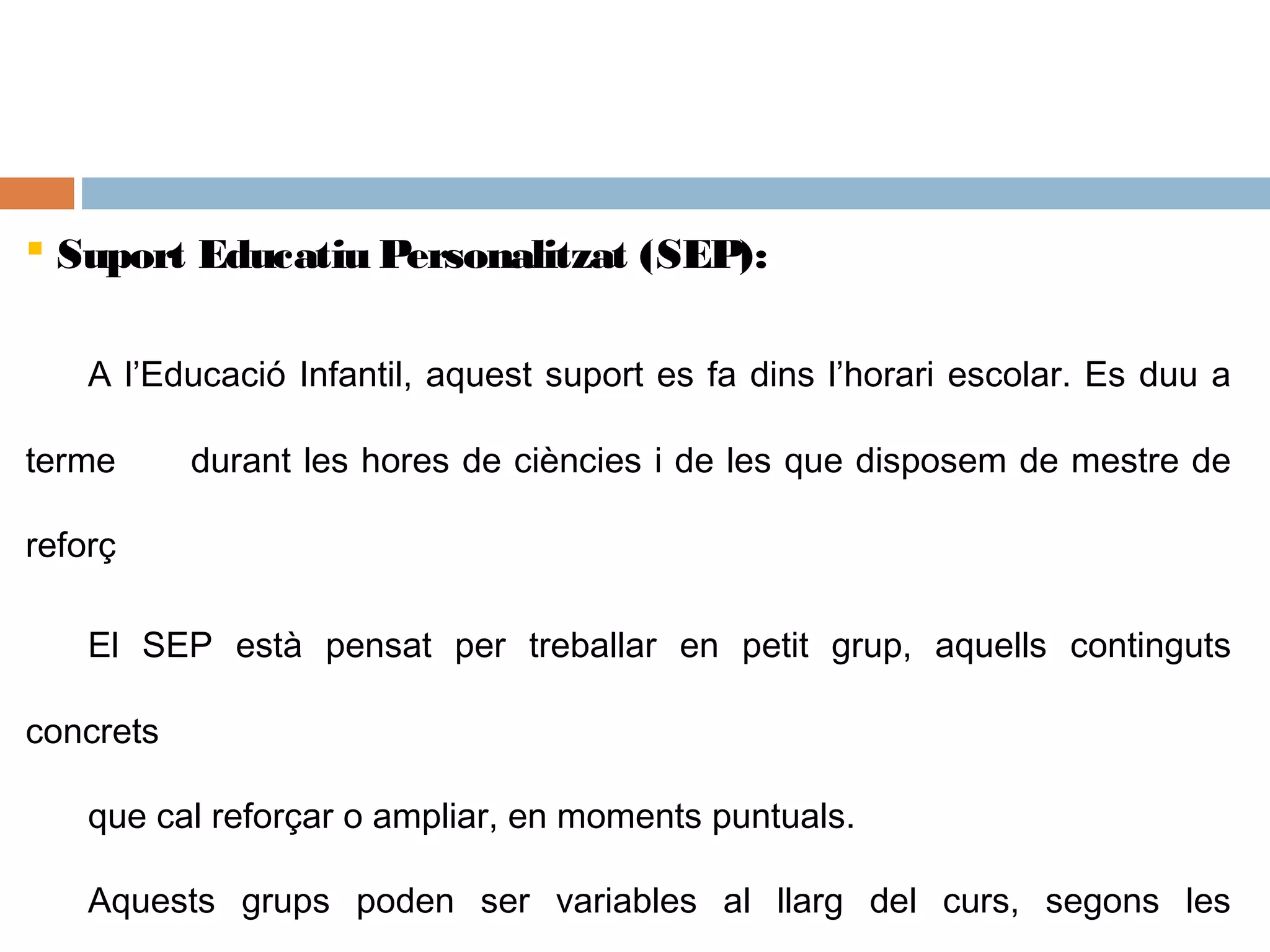  Suport Educatiu Personalitzat (SEP):
A l’Educació Infantil, aquest suport es fa dins l’horari escolar. Es duu a
terme durant les hores de ciències i de les que disposem de mestre de
reforç
El SEP està pensat per treballar en petit grup, aquells continguts
concrets
que cal reforçar o ampliar, en moments puntuals.
Aquests grups poden ser variables al llarg del curs, segons les
 