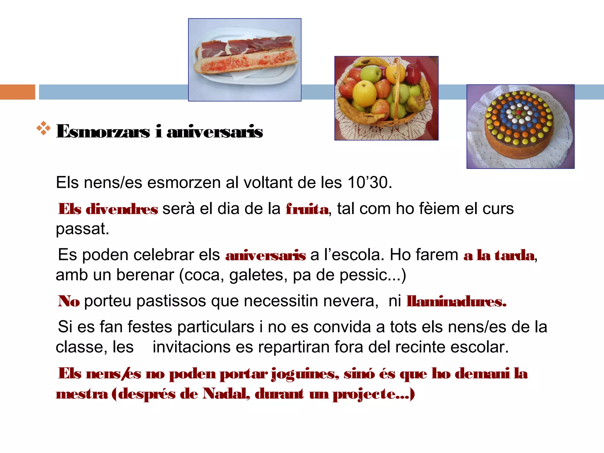 Esmorzars i aniversaris
Els nens/es esmorzen al voltant de les 10’30.
Els divendres serà el dia de la fruita, tal com ho fèiem el curs
passat.  
Es poden celebrar els aniversaris a l’escola. Ho farem a la tarda,
amb un berenar (coca, galetes, pa de pessic...)
No porteu pastissos que necessitin nevera, ni llaminadures.
Si es fan festes particulars i no es convida a tots els nens/es de la
classe, les invitacions es repartiran fora del recinte escolar.
Els nens/es no poden portarjoguines, sinó és que ho demani la
mestra (després de Nadal, durant un projecte...)
 
