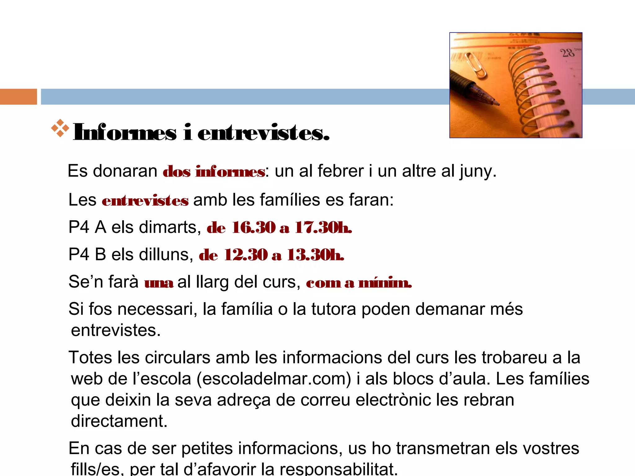 Informes i entrevistes.
Es donaran dos informes: un al febrer i un altre al juny.
Les entrevistes amb les famílies es faran:
P4 A els dimarts, de 16.30 a 17.30h.
P4 B els dilluns, de 12.30 a 13.30h.
Se’n farà una al llarg del curs, coma mínim.
Si fos necessari, la família o la tutora poden demanar més
entrevistes.
Totes les circulars amb les informacions del curs les trobareu a la
web de l’escola (escoladelmar.com) i als blocs d’aula. Les famílies
que deixin la seva adreça de correu electrònic les rebran
directament.
En cas de ser petites informacions, us ho transmetran els vostres
fills/es, per tal d’afavorir la responsabilitat.
 