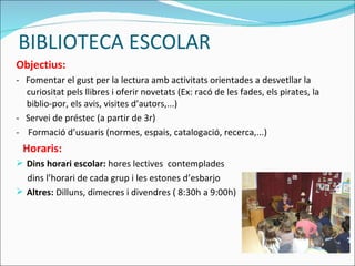 BIBLIOTECA ESCOLAR Objectius: -  Fomentar el gust per la lectura amb activitats orientades a desvetllar la curiositat pels llibres i oferir novetats (Ex: racó de les fades, els pirates, la biblio-por, els avis, visites d’autors,...) -  Servei de préstec (a partir de 3r) -  Formació d’usuaris (normes, espais, catalogació, recerca,...) Horaris: Dins horari escolar:  hores lectives  contemplades dins l’horari de cada grup i les estones d’esbarjo Altres:  Dilluns, dimecres i divendres ( 8:30h a 9:00h) 