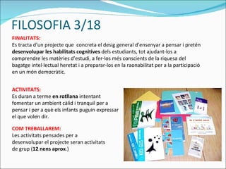 FILOSOFIA 3/18 FINALITATS: Es tracta d’un projecte que  concreta el desig general d’ensenyar a pensar i pretén  desenvolupar les habilitats cognitives  dels estudiants, tot ajudant-los a comprendre les matèries d’estudi, a fer-los més conscients de la riquesa del bagatge intel·lectual heretat i a preparar-los en la raonabilitat per a la participació en un món democràtic.  COM TREBALLAREM: Les activitats pensades per a desenvolupar el projecte seran activitats de grup ( 12 nens aprox .) ACTIVITATS: Es duran a terme  en rotllana  intentant fomentar un ambient càlid i tranquil per a pensar i per a què els infants puguin expressar el que volen dir. 