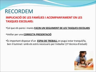RECORDEM IMPLICACIÓ DE LES FAMÍLIES I ACOMPANYAMENT EN LES TASQUES ESCOLARS: Cal que els pares i mares  FACIN UN SEGUIMENT DE LES TASQUES ESCOLARS Vetllar per una  CORRECTA   PRESENTACIÓ És important disposar d’un  ESPAI DE TREBALL  on pugui estar tranquil/la,  ben il·luminat i amb els estris necessaris per treballar (1ª tècnica d’estudi) 