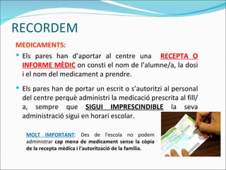 MEDICAMENTS: Els pares han d’aportar al centre una  RECEPTA O INFORME MÈDIC   on consti el nom de l’alumne/a, la dosi i el nom del medicament a prendre. Els pares han de portar un escrit o s’autoritzi al personal del centre perquè administri la medicació prescrita al fill/a, sempre que  SIGUI IMPRESCINDIBLE  la seva administració sigui en horari escolar.  MOLT IMPORTANT : Des de l'escola no podem administrar  cap mena de medicament sense la còpia de la recepta mèdica i l'autorització de la família. RECORDEM 