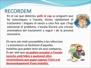 En el cas que detecteu  polls al cap  us preguem que ho comuniqueu a l’escola, inicieu ràpidament el tractament i tingueu el nen/a a casa fins que s’hagi solucionat el problema. L’escola lliurarà una circular orientadora del tractament a seguir i de la previsió necessària. Els nens són molt susceptibles a les infeccions i a encomanar-se fàcilment d’aquelles malalties que poden tenir els seus companys. És per això que  no podem acceptar a l’escola nens/es amb febre o qualsevol altra circumstància que pugui suposar l’inici o el desenvolupament d’una malaltia. RECORDEM 