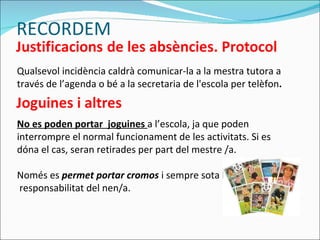 Qualsevol incidència caldrà comunicar-la a la mestra tutora a través de l’agenda o bé a la secretaria de l'escola per telèfon . No es poden portar  joguines  a l’escola, ja que poden interrompre el normal funcionament de les activitats. Si es dóna el cas, seran retirades per part del mestre /a. Només es  permet portar cromos  i sempre sota la responsabilitat del nen/a. RECORDEM 