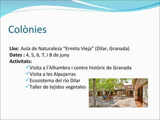 Colònies Lloc : Aula de Naturaleza “Ermita Vieja” (Dílar, Granada) Dates :  4, 5, 6, 7, i 8 de juny Activitats: Visita a l’Alhambra i centre històric de Granada  Visita a les Alpujarras Ecosistema del río Dílar Taller de tejidos vegetales . 