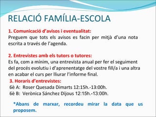 RELACIÓ FAMÍLIA-ESCOLA 1. Comunicació d’avisos i eventualitat: Preguem que tots els avisos es facin per mitjà d’una nota escrita a través de l’agenda. 2. Entrevistes amb els tutors o tutores: Es fa, com a mínim, una entrevista anual per fer el seguiment del procés evolutiu i d’aprenentatge del vostre fill/a i una altra en acabar el curs per lliurar l’informe final. 3.  Horaris d’entrevistes: 6è A:   Roser Quesada Dimarts 12:15h.-13:00h. 6è B:   Verònica Sánchez Dijous   12:15h.-13:00h. *Abans de marxar, recordeu mirar la data que us proposem. 