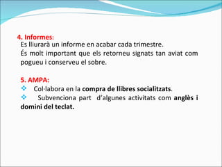 Es lliurarà un informe en acabar cada trimestre. És molt important que els retorneu signats tan aviat com pogueu i conserveu el sobre. 5. AMPA: Col·labora en la  compra de llibres socialitzats . Subvenciona part  d’algunes activitats com  anglès i domini del teclat.  4. Informes : 