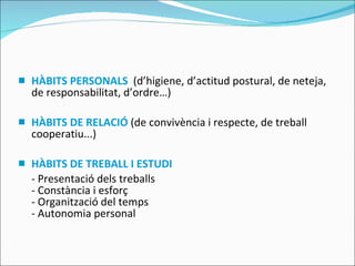 HÀBITS PERSONALS   (d’higiene, d’actitud postural, de neteja, de responsabilitat, d’ordre…) HÀBITS DE RELACIÓ  (de convivència i respecte, de treball cooperatiu...) HÀBITS DE TREBALL I ESTUDI - Presentació dels treballs - Constància i esforç - Organització del temps - Autonomia personal 