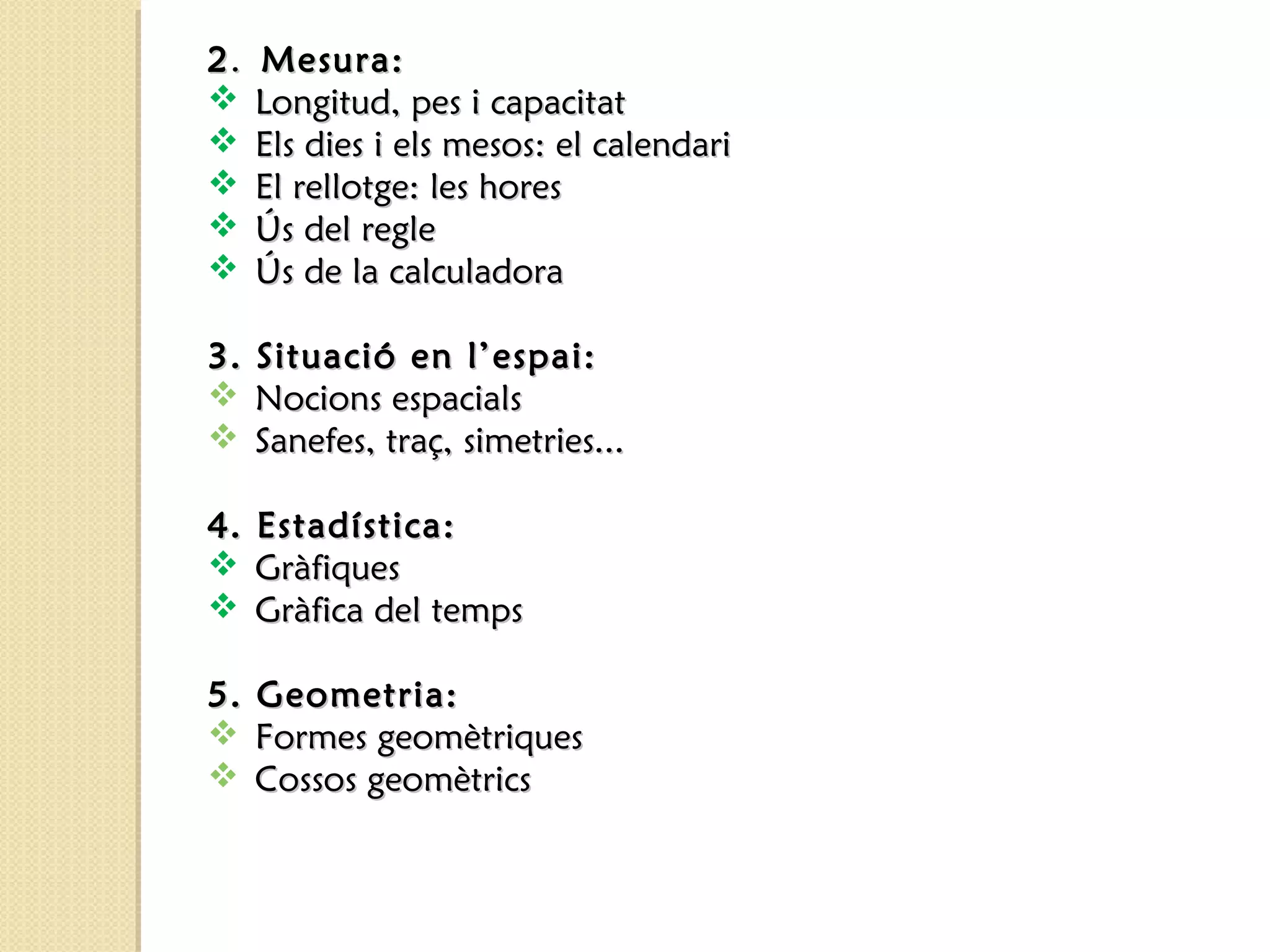 22.. MMeessuurraa:: 
 LLoonnggiittuudd,, ppeess ii ccaappaacciittaatt 
 EEllss ddiieess ii eellss mmeessooss:: eell ccaalleennddaarrii 
 EEll rreelllloottggee:: lleess hhoorreess 
 ÚÚss ddeell rreeggllee 
 ÚÚss ddee llaa ccaallccuullaaddoorraa 
33.. SSiittuuaacciióó eenn ll’’eessppaaii:: 
 NNoocciioonnss eessppaacciiaallss 
 SSaanneeffeess,, ttrraaçç,, ssiimmeettrriieess...... 
44.. EEssttaaddííssttiiccaa:: 
 GGrrààffiiqquueess 
 GGrrààffiiccaa ddeell tteemmppss 
55.. GGeeoommeettrriiaa:: 
 FFoorrmmeess ggeeoommèèttrriiqquueess 
 CCoossssooss ggeeoommèèttrriiccss 
 