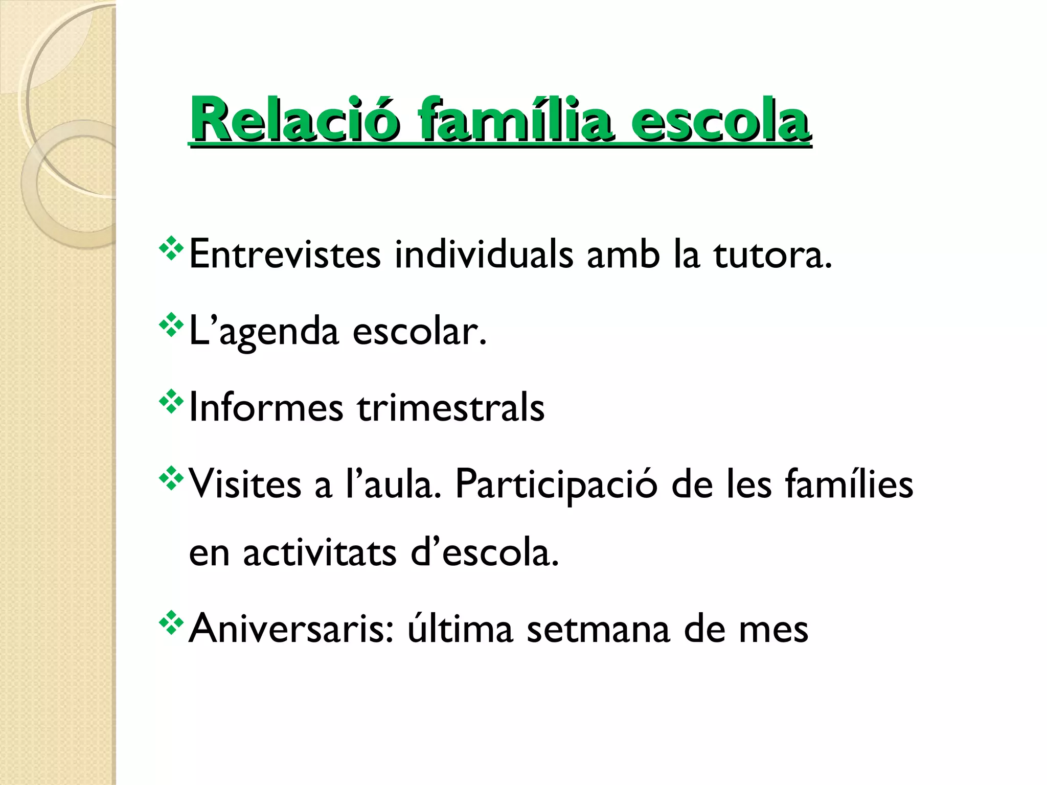 RReellaacciióó ffaammíílliiaa eessccoollaa 
Entrevistes individuals amb la tutora. 
L’agenda escolar. 
Informes trimestrals 
Visites a l’aula. Participació de les famílies 
en activitats d’escola. 
Aniversaris: última setmana de mes 
 