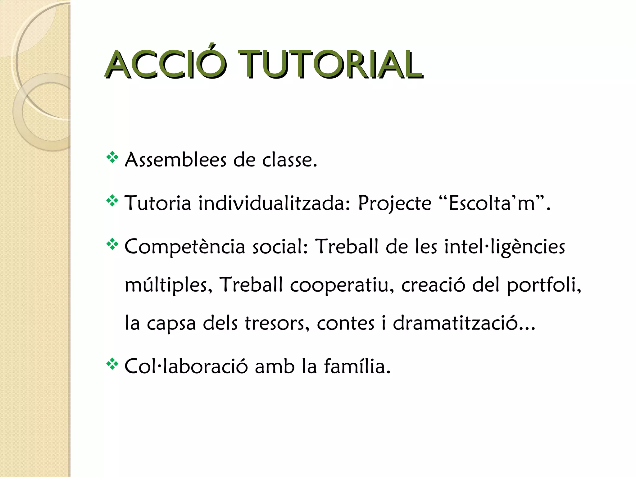 AACCCCIIÓÓ TTUUTTOORRIIAALL 
 Assemblees de classe. 
 Tutoria individualitzada: Projecte “Escolta’m”. 
 Competència social: Treball de les intel·ligències 
múltiples, Treball cooperatiu, creació del portfoli, 
la capsa dels tresors, contes i dramatització... 
 Col·laboració amb la família. 
 