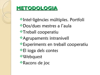 MMEETTOODDOOLLOOGGIIAA 
Intel·ligències múltiples. Portfoli 
Dos/dues mestres a l’aula 
Treball cooperatiu 
Agrupaments intranivell 
Experiments en treball cooperatiu 
El ioga dels contes 
Webquest 
Racons de joc 
 