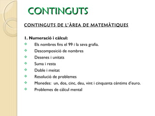 CCOONNTTIINNGGUUTTSS 
CONTINGUTS DE L’ÀREA DE MATEMÀTIQUES 
1. Numeració i càlcul: 
 Els nombres fins el 99 i la seva grafia. 
 Descomposició de nombres 
 Desenes i unitats 
 Suma i resta 
 Doble i meitat 
 Resolució de problemes 
 Monedes: un, dos, cinc, deu, vint i cinquanta cèntims d’euro. 
 Problemes de càlcul mental 
 
