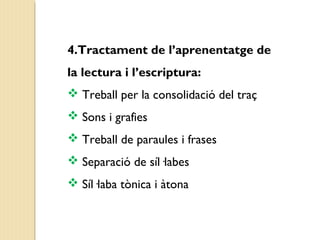4.Tractament de l’aprenentatge de 
la lectura i l’escriptura: 
 Treball per la consolidació del traç 
 Sons i grafies 
 Treball de paraules i frases 
 Separació de síl·labes 
 Síl·laba tònica i àtona 
 