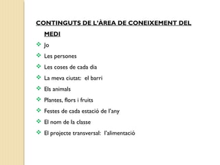 CONTINGUTS DE L’ÀREA DE CONEIXEMENT DEL 
MEDI 
 Jo 
 Les persones 
 Les coses de cada dia 
 La meva ciutat: el barri 
 Els animals 
 Plantes, flors i fruits 
 Festes de cada estació de l’any 
 El nom de la classe 
 El projecte transversal: l’alimentació 
 