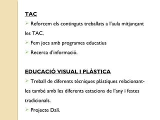TAC 
 Reforcem els continguts treballats a l’aula mitjançant 
les TAC. 
 Fem jocs amb programes educatius 
 Recerca d’informació. 
EDUCACIÓ VISUAL I PLÀSTICA 
 Treball de diferents tècniques plàstiques relacionant-les 
també amb les diferents estacions de l’any i festes 
tradicionals. 
 Projecte Dalí. 
 