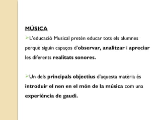 MÚSICA 
L’educació Musical pretén educar tots els alumnes 
perquè siguin capaços d’observar, analitzar i apreciar 
les diferents realitats sonores. 
Un dels principals objectius d’aquesta matèria és 
introduir el nen en el món de la música com una 
experiència de gaudi. 
 