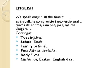 ENGLISH 
We speak english all the time!!! 
Es treballa la comprensió i expressió oral a 
través de contes, cançons, jocs, maleta 
viatgera ... 
Continguts: 
 Toys Joguines 
 School Escola 
 Family La família 
 Pets Animals domèstics 
 Body El cos 
 Christmas, Easter, English day... 
 