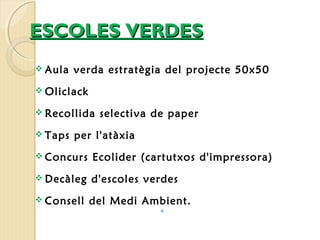 EESSCCOOLLEESS VVEERRDDEESS 
 Aula verda estratègia del projecte 50x50 
Oliclack 
 Recollida selectiva de paper 
 Taps per l'atàxia 
 Concurs Ecolider (cartutxos d'impressora) 
 Decàleg d'escoles verdes 
 Consell del Medi Ambient. 
 
 