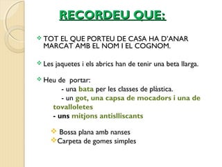 RREECCOORRDDEEUU QQUUEE:: 
 TOT EL QUE PORTEU DE CASA HA D’ANAR 
MARCAT AMB EL NOM I EL COGNOM. 
 Les jaquetes i els abrics han de tenir una beta llarga. 
 Heu de portar: 
- una bata per les classes de plàstica. 
- un got, una capsa de mocadors i una de 
tovalloletes 
- uns mitjons antislliscants 
 Bossa plana amb nanses 
Carpeta de gomes simples 
 