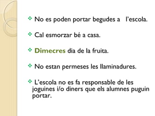  No es poden portar begudes a l’escola. 
 Cal esmorzar bé a casa. 
 Dimecres dia de la fruita. 
 No estan permeses les llaminadures. 
 L’escola no es fa responsable de les 
joguines i/o diners que els alumnes puguin 
portar. 
 